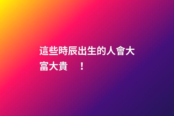 這些時辰出生的人會大富大貴！